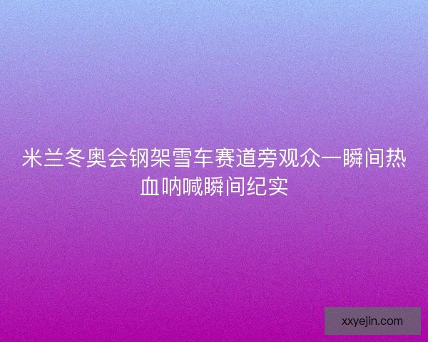米兰冬奥会钢架雪车赛道旁观众一瞬间热血呐喊瞬间纪实