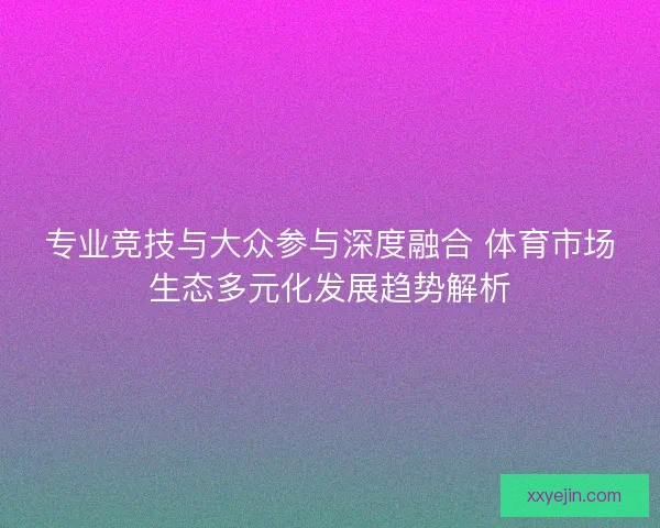 专业竞技与大众参与深度融合 体育市场生态多元化发展趋势解析
